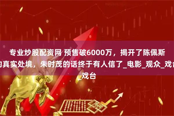专业炒股配资网 预售破6000万，揭开了陈佩斯的真实处境，朱时茂的话终于有人信了_电影_观众_戏台