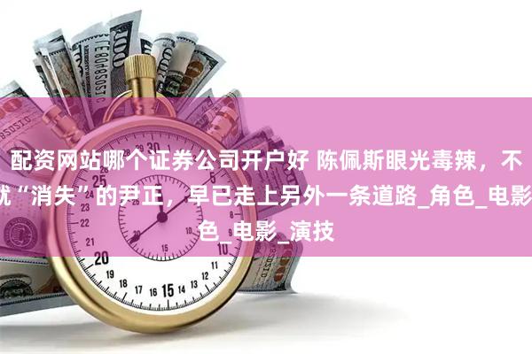 配资网站哪个证券公司开户好 陈佩斯眼光毒辣，不拍戏就“消失”的尹正，早已走上另外一条道路_角色_电影_演技