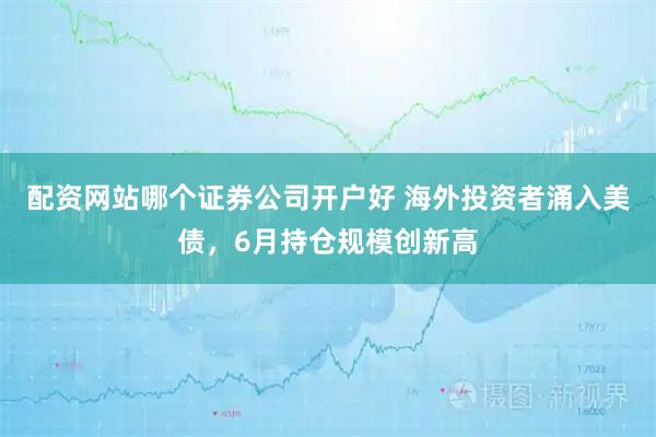 配资网站哪个证券公司开户好 海外投资者涌入美债，6月持仓规模创新高