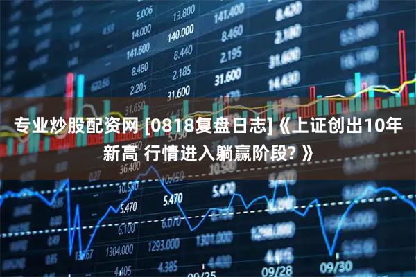 专业炒股配资网 [0818复盘日志]《上证创出10年新高 行情进入躺赢阶段? 》