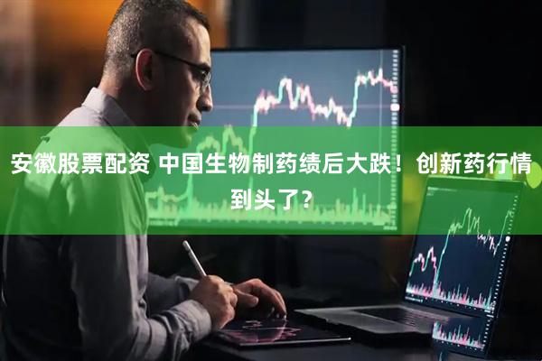 安徽股票配资 中国生物制药绩后大跌！创新药行情到头了？