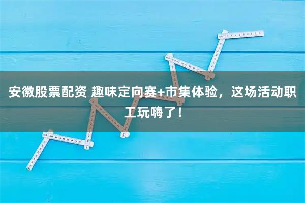 安徽股票配资 趣味定向赛+市集体验，这场活动职工玩嗨了！