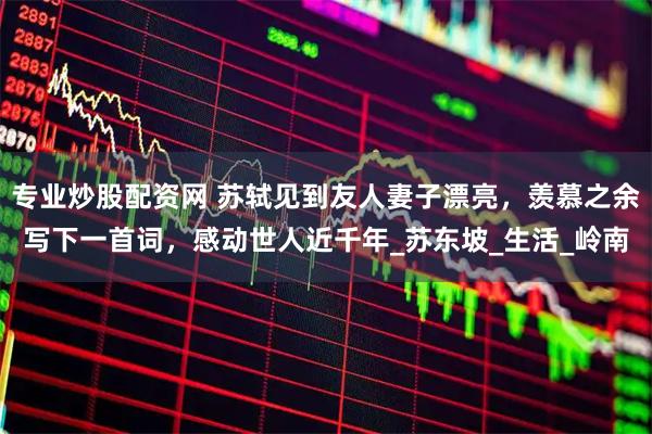 专业炒股配资网 苏轼见到友人妻子漂亮，羡慕之余写下一首词，感动世人近千年_苏东坡_生活_岭南