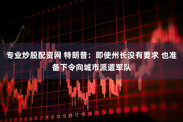 专业炒股配资网 特朗普：即使州长没有要求 也准备下令向城市派遣军队