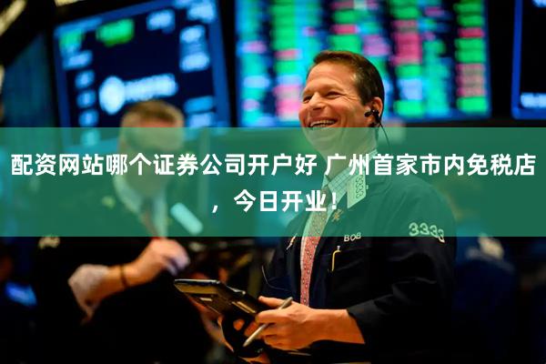 配资网站哪个证券公司开户好 广州首家市内免税店，今日开业！