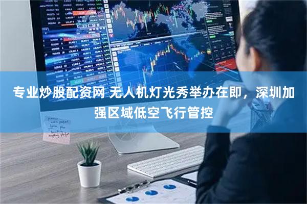 专业炒股配资网 无人机灯光秀举办在即，深圳加强区域低空飞行管控