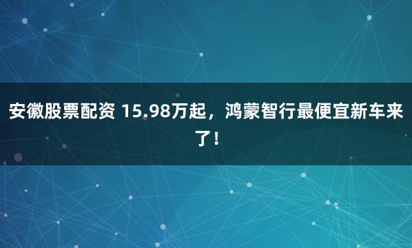 安徽股票配资 15.98万起，鸿蒙智行最便宜新车来了！