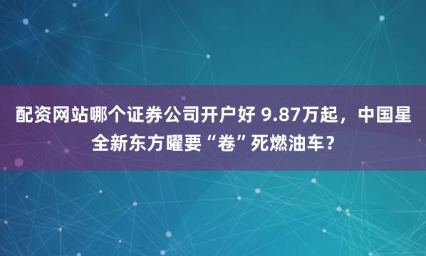 配资网站哪个证券公司开户好 9.87万起，中国星全新东方曜要“卷”死燃油车？