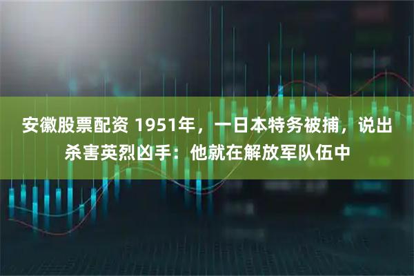安徽股票配资 1951年，一日本特务被捕，说出杀害英烈凶手：他就在解放军队伍中