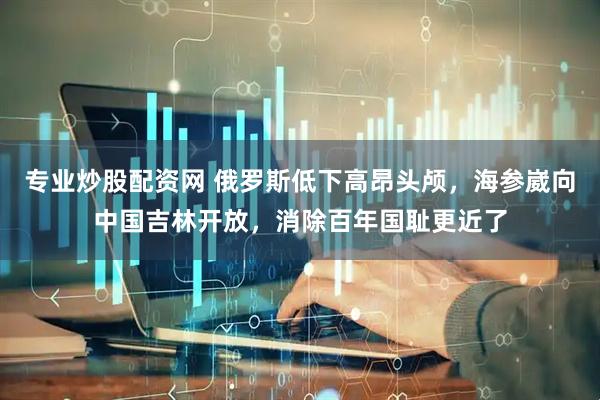 专业炒股配资网 俄罗斯低下高昂头颅，海参崴向中国吉林开放，消除百年国耻更近了