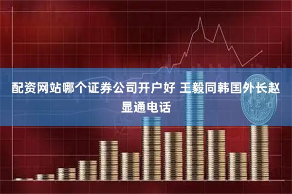 配资网站哪个证券公司开户好 王毅同韩国外长赵显通电话