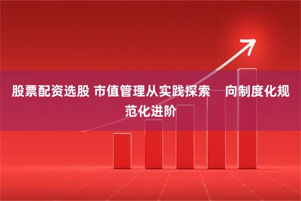 股票配资选股 市值管理从实践探索    向制度化规范化进阶