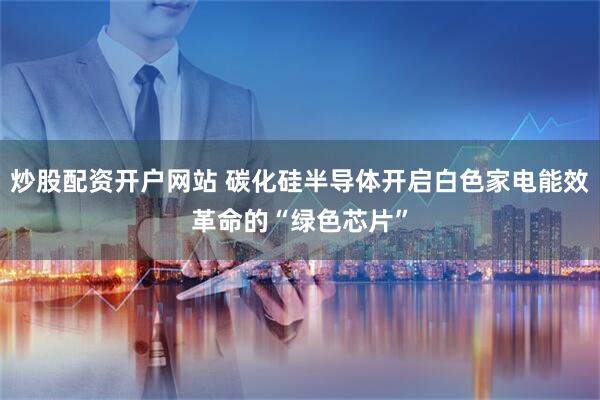 炒股配资开户网站 碳化硅半导体开启白色家电能效革命的“绿色芯片”