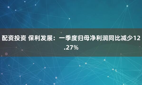 配资投资 保利发展：一季度归母净利润同比减少12.27%
