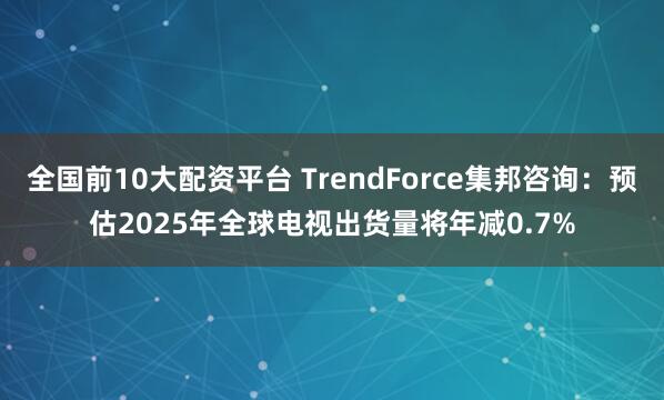 全国前10大配资平台 TrendForce集邦咨询：预估2025年全球电视出货量将年减0.7%