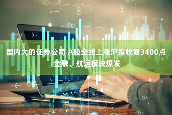 国内大的证券公司 A股全线上涨沪指收复3400点 金融、航运板块爆发