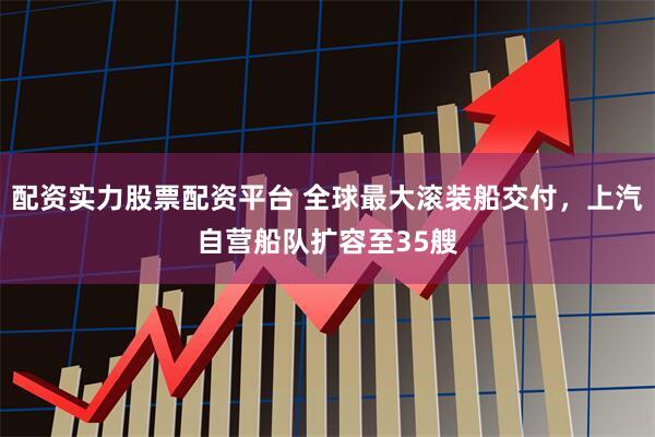 配资实力股票配资平台 全球最大滚装船交付，上汽自营船队扩容至35艘