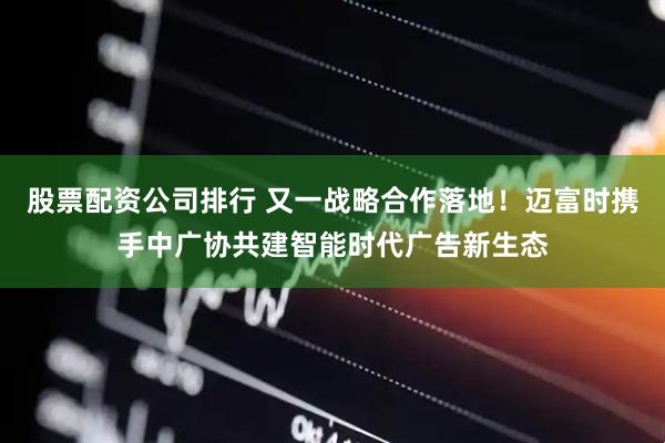 股票配资公司排行 又一战略合作落地！迈富时携手中广协共建智能时代广告新生态