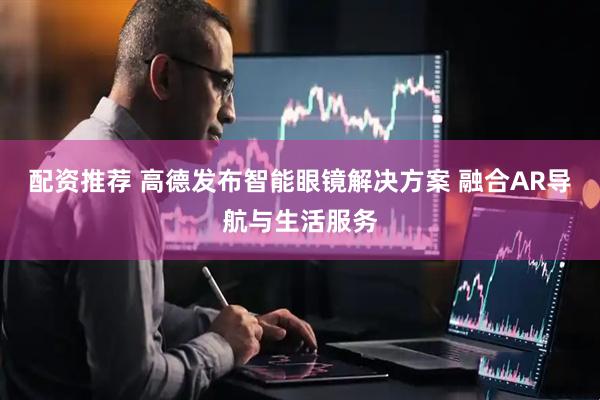配资推荐 高德发布智能眼镜解决方案 融合AR导航与生活服务
