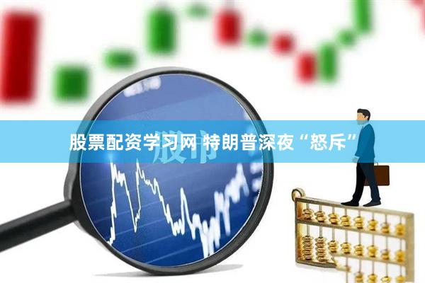 股票配资学习网 特朗普深夜“怒斥”