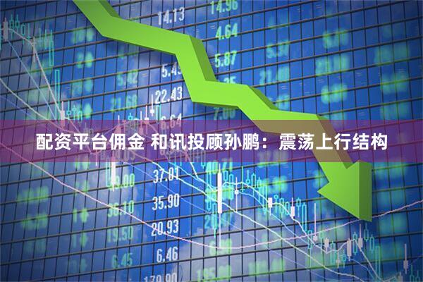 配资平台佣金 和讯投顾孙鹏：震荡上行结构