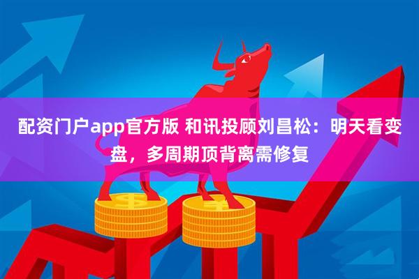 配资门户app官方版 和讯投顾刘昌松：明天看变盘，多周期顶背离需修复