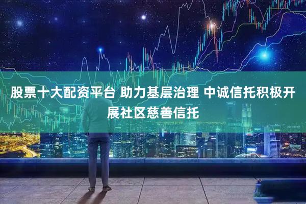 股票十大配资平台 助力基层治理 中诚信托积极开展社区慈善信托