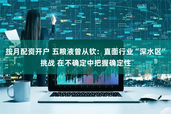 按月配资开户 五粮液曾从钦：直面行业“深水区”挑战 在不确定中把握确定性