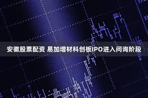 安徽股票配资 易加增材科创板IPO进入问询阶段