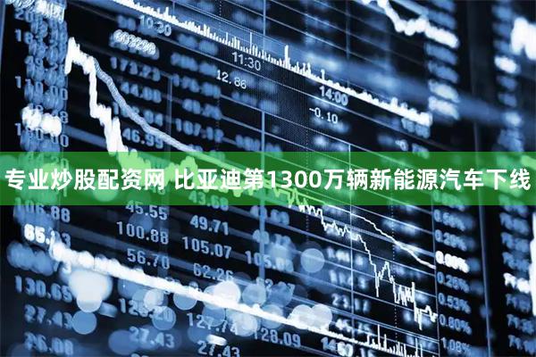 专业炒股配资网 比亚迪第1300万辆新能源汽车下线