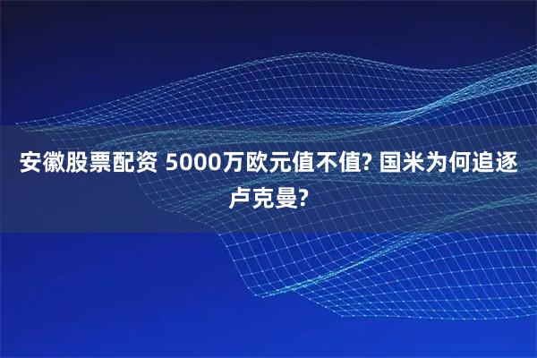 安徽股票配资 5000万欧元值不值? 国米为何追逐卢克曼?