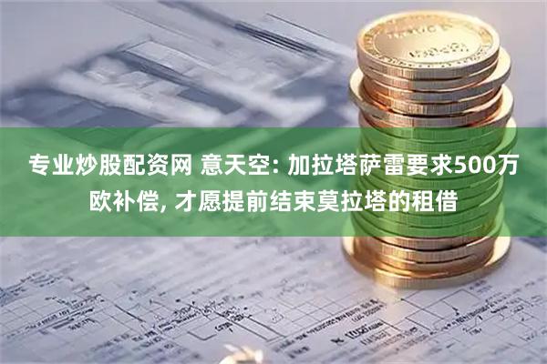 专业炒股配资网 意天空: 加拉塔萨雷要求500万欧补偿, 才愿提前结束莫拉塔的租借