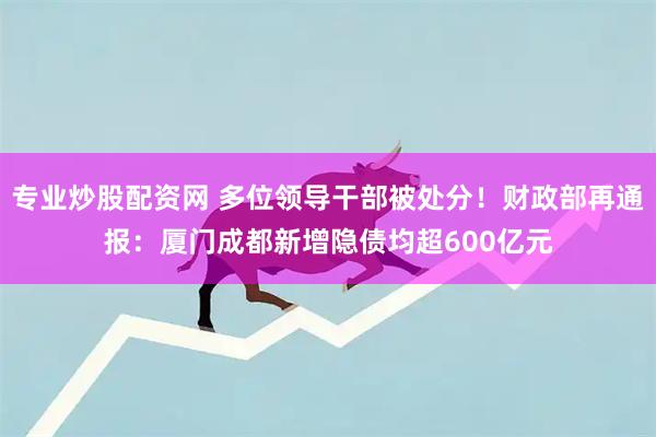 专业炒股配资网 多位领导干部被处分！财政部再通报：厦门成都新增隐债均超600亿元
