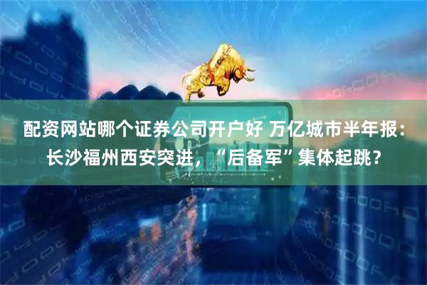 配资网站哪个证券公司开户好 万亿城市半年报：长沙福州西安突进，“后备军”集体起跳？