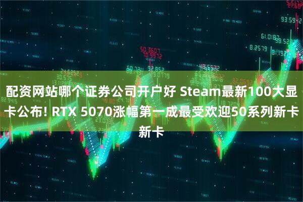 配资网站哪个证券公司开户好 Steam最新100大显卡公布! RTX 5070涨幅第一成最受欢迎50系列新卡