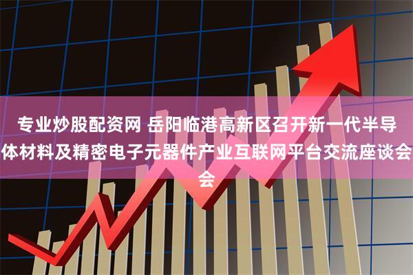 专业炒股配资网 岳阳临港高新区召开新一代半导体材料及精密电子元器件产业互联网平台交流座谈会