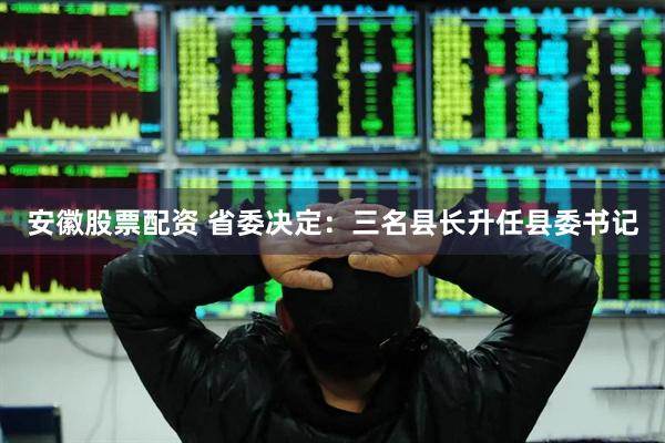 安徽股票配资 省委决定：三名县长升任县委书记