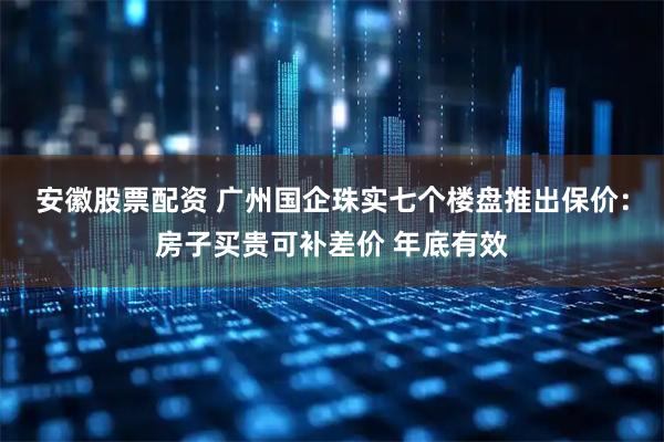 安徽股票配资 广州国企珠实七个楼盘推出保价：房子买贵可补差价 年底有效