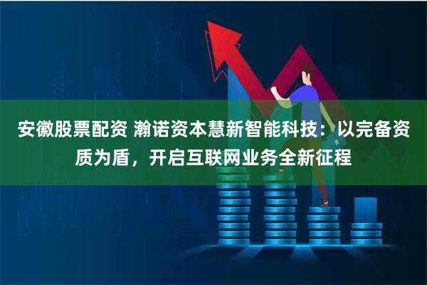 安徽股票配资 瀚诺资本慧新智能科技：以完备资质为盾，开启互联网业务全新征程