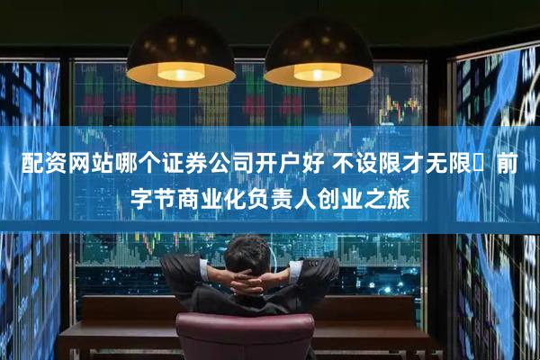 配资网站哪个证券公司开户好 不设限才无限✨前字节商业化负责人创业之旅