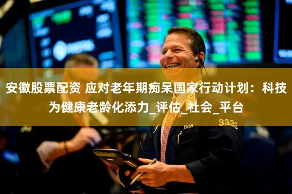 安徽股票配资 应对老年期痴呆国家行动计划：科技为健康老龄化添力_评估_社会_平台