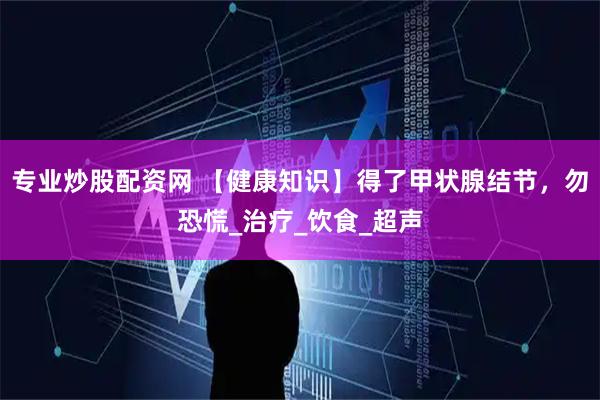 专业炒股配资网 【健康知识】得了甲状腺结节，勿恐慌_治疗_饮食_超声