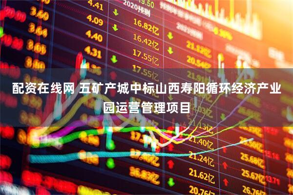 配资在线网 五矿产城中标山西寿阳循环经济产业园运营管理项目