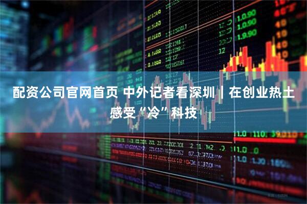 配资公司官网首页 中外记者看深圳｜在创业热土感受“冷”科技