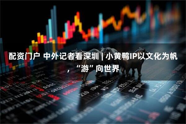 配资门户 中外记者看深圳 | 小黄鸭IP以文化为帆，“游”向世界