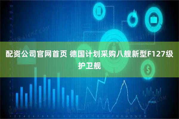 配资公司官网首页 德国计划采购八艘新型F127级护卫舰