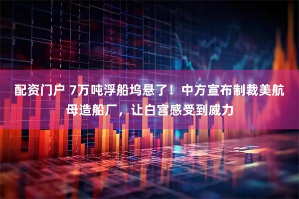 配资门户 7万吨浮船坞悬了！中方宣布制裁美航母造船厂，让白宫感受到威力