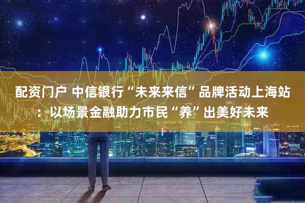 配资门户 中信银行“未来来信”品牌活动上海站：以场景金融助力市民“养”出美好未来