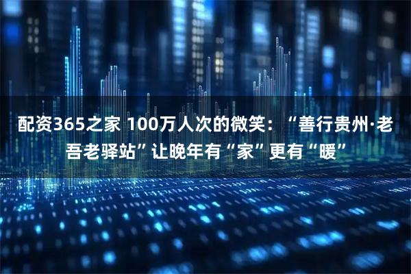 配资365之家 100万人次的微笑：“善行贵州·老吾老驿站”让晚年有“家”更有“暖”