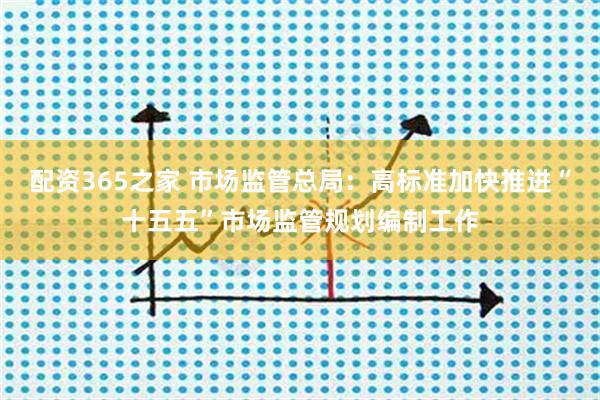 配资365之家 市场监管总局：高标准加快推进“十五五”市场监管规划编制工作
